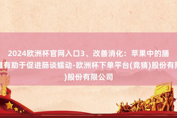2024欧洲杯官网入口3、改善消化：苹果中的膳食纤维有助于促进肠谈蠕动-欧洲杯下单平台(竞猜)股份有限公司