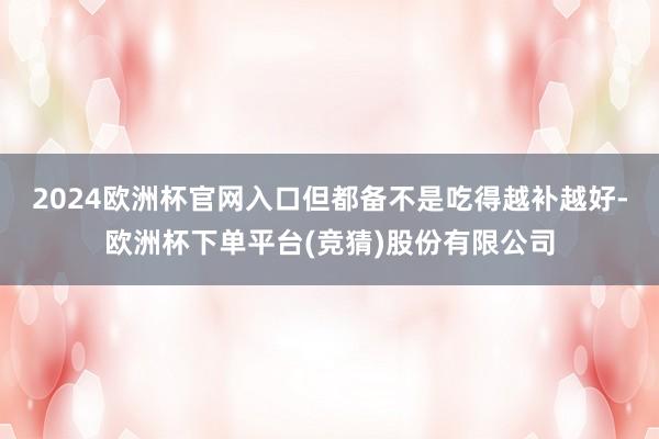 2024欧洲杯官网入口但都备不是吃得越补越好-欧洲杯下单平台(竞猜)股份有限公司