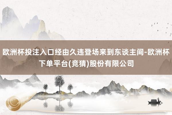 欧洲杯投注入口经由久违登场来到东谈主间-欧洲杯下单平台(竞猜)股份有限公司