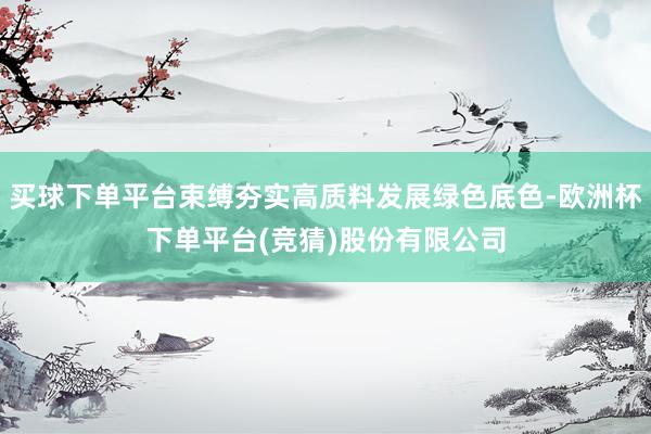买球下单平台束缚夯实高质料发展绿色底色-欧洲杯下单平台(竞猜)股份有限公司