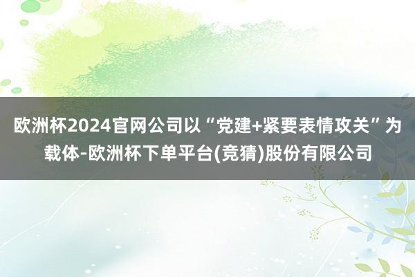 欧洲杯2024官网公司以“党建+紧要表情攻关”为载体-欧洲杯下单平台(竞猜)股份有限公司
