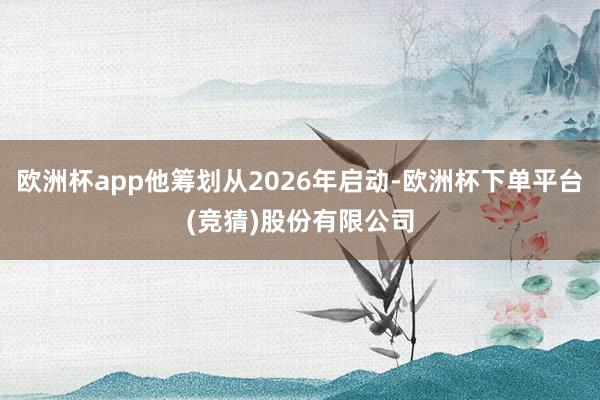 欧洲杯app他筹划从2026年启动-欧洲杯下单平台(竞猜)股份有限公司
