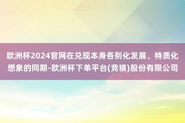 欧洲杯2024官网在兑现本身各别化发展、特质化想象的同期-欧洲杯下单平台(竞猜)股份有限公司