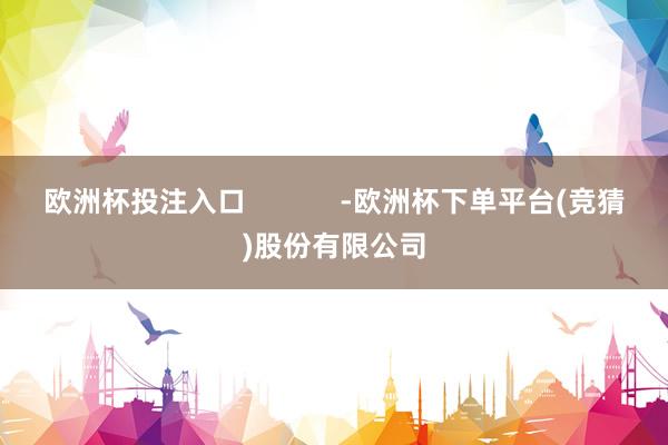 欧洲杯投注入口            -欧洲杯下单平台(竞猜)股份有限公司