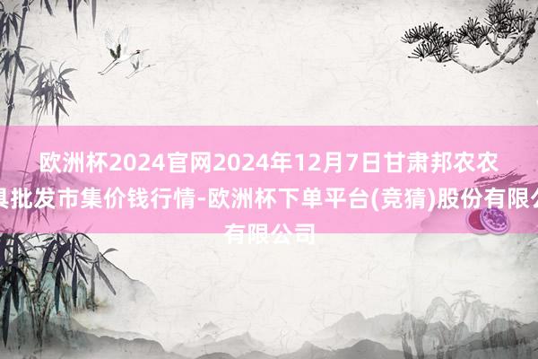 欧洲杯2024官网2024年12月7日甘肃邦农农家具批发市集价钱行情-欧洲杯下单平台(竞猜)股份有限公司