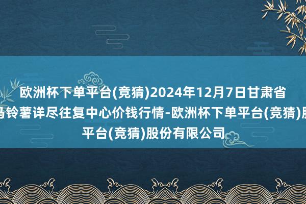 欧洲杯下单平台(竞猜)2024年12月7日甘肃省定西市巩固马铃薯详尽往复中心价钱行情-欧洲杯下单平台(竞猜)股份有限公司