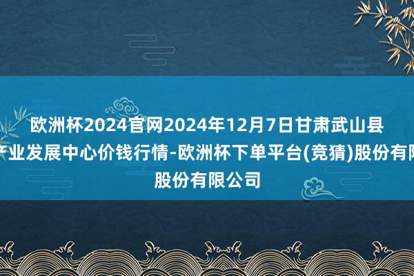 欧洲杯2024官网2024年12月7日甘肃武山县蔬菜产业发展中心价钱行情-欧洲杯下单平台(竞猜)股份有限公司