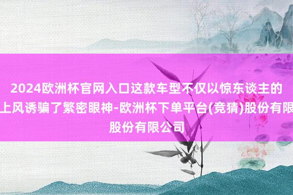 2024欧洲杯官网入口这款车型不仅以惊东谈主的价钱上风诱骗了繁密眼神-欧洲杯下单平台(竞猜)股份有限公司