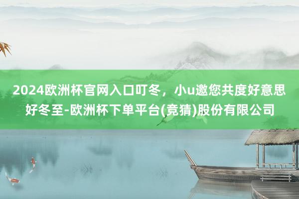 2024欧洲杯官网入口叮冬，小u邀您共度好意思好冬至-欧洲杯下单平台(竞猜)股份有限公司