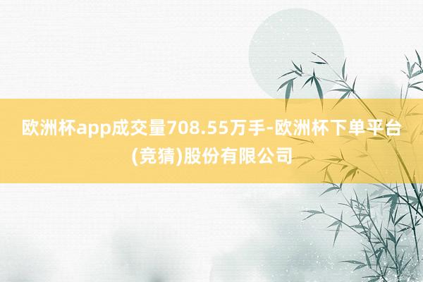 欧洲杯app成交量708.55万手-欧洲杯下单平台(竞猜)股份有限公司