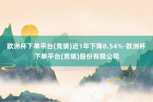 欧洲杯下单平台(竞猜)近1年下降8.54%-欧洲杯下单平台(竞猜)股份有限公司