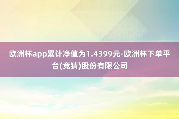 欧洲杯app累计净值为1.4399元-欧洲杯下单平台(竞猜)股份有限公司