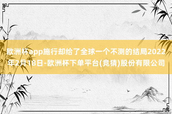 欧洲杯app施行却给了全球一个不测的结局2022年2月18日-欧洲杯下单平台(竞猜)股份有限公司