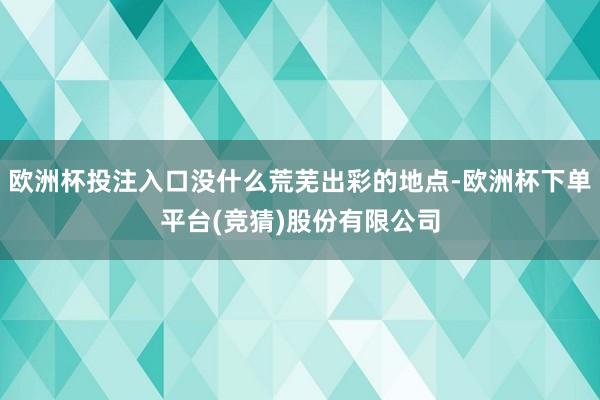 欧洲杯投注入口没什么荒芜出彩的地点-欧洲杯下单平台(竞猜)股份有限公司