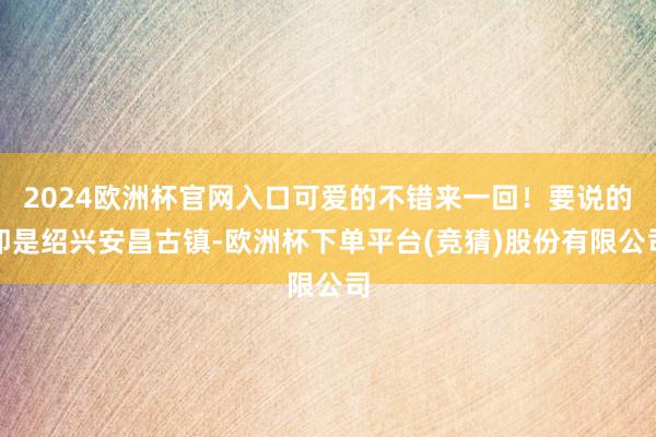 2024欧洲杯官网入口可爱的不错来一回！要说的即是绍兴安昌古镇-欧洲杯下单平台(竞猜)股份有限公司
