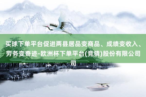 买球下单平台促进两县居品变商品、成绩变收入、劳务变奇迹-欧洲杯下单平台(竞猜)股份有限公司