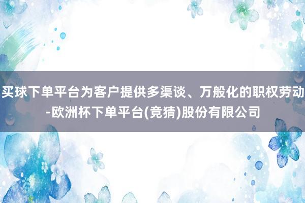 买球下单平台为客户提供多渠谈、万般化的职权劳动-欧洲杯下单平台(竞猜)股份有限公司