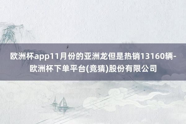 欧洲杯app11月份的亚洲龙但是热销13160辆-欧洲杯下单平台(竞猜)股份有限公司