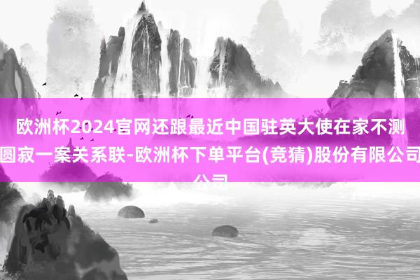 欧洲杯2024官网还跟最近中国驻英大使在家不测圆寂一案关系联-欧洲杯下单平台(竞猜)股份有限公司