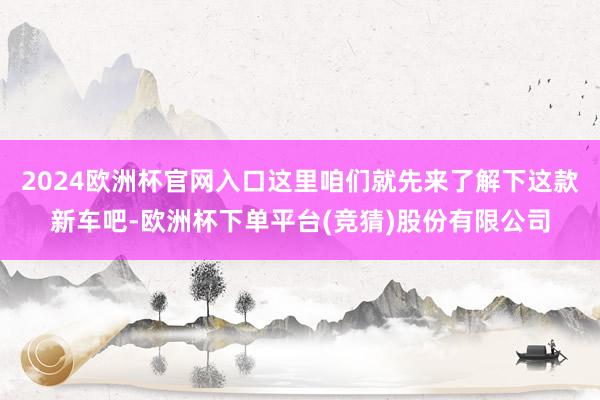 2024欧洲杯官网入口这里咱们就先来了解下这款新车吧-欧洲杯下单平台(竞猜)股份有限公司