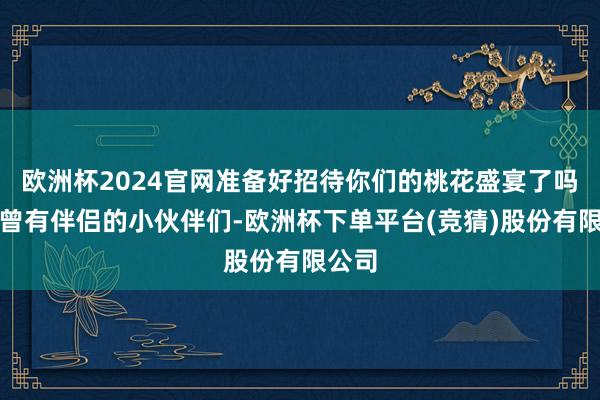 欧洲杯2024官网准备好招待你们的桃花盛宴了吗？也曾有伴侣的小伙伴们-欧洲杯下单平台(竞猜)股份有限公司