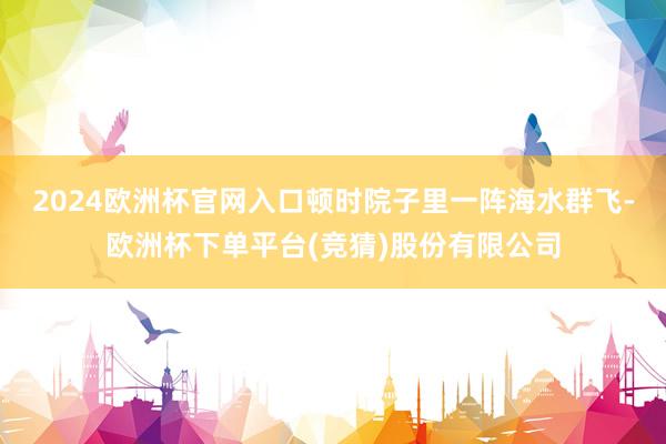 2024欧洲杯官网入口顿时院子里一阵海水群飞-欧洲杯下单平台(竞猜)股份有限公司