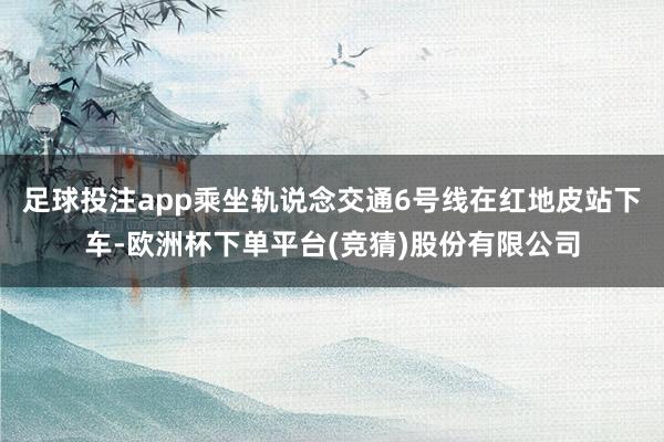 足球投注app乘坐轨说念交通6号线在红地皮站下车-欧洲杯下单平台(竞猜)股份有限公司
