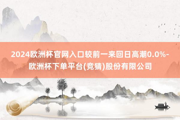 2024欧洲杯官网入口较前一来回日高潮0.0%-欧洲杯下单平台(竞猜)股份有限公司