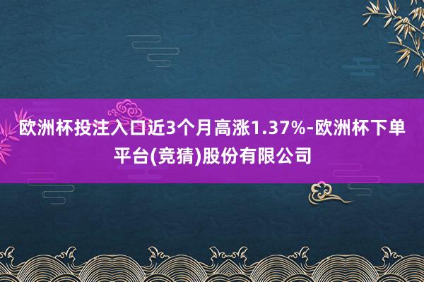 欧洲杯投注入口近3个月高涨1.37%-欧洲杯下单平台(竞猜)股份有限公司