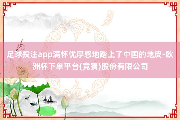 足球投注app满怀优厚感地踏上了中国的地皮-欧洲杯下单平台(竞猜)股份有限公司