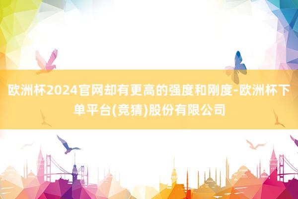 欧洲杯2024官网却有更高的强度和刚度-欧洲杯下单平台(竞猜)股份有限公司