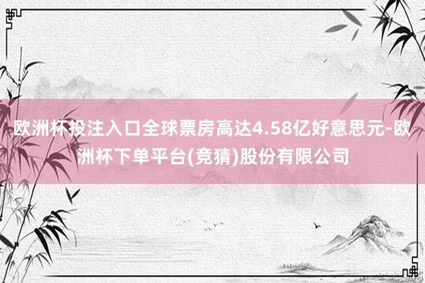 欧洲杯投注入口全球票房高达4.58亿好意思元-欧洲杯下单平台(竞猜)股份有限公司