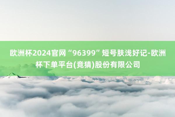欧洲杯2024官网“96399”短号肤浅好记-欧洲杯下单平台(竞猜)股份有限公司