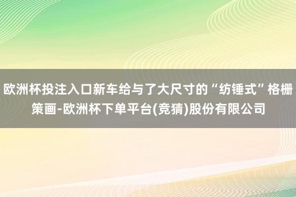欧洲杯投注入口新车给与了大尺寸的“纺锤式”格栅策画-欧洲杯下单平台(竞猜)股份有限公司