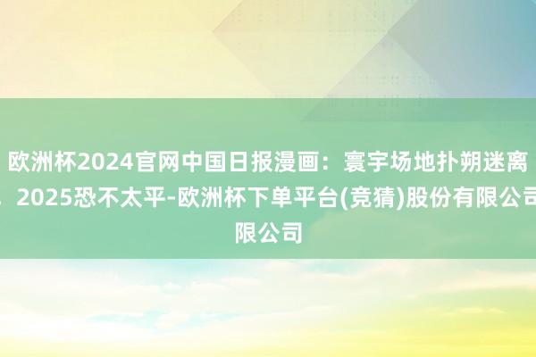 欧洲杯2024官网中国日报漫画：寰宇场地扑朔迷离，2025恐不太平-欧洲杯下单平台(竞猜)股份有限公司