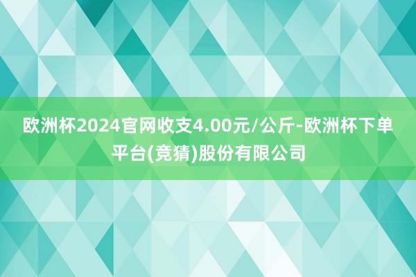 欧洲杯2024官网收支4.00元/公斤-欧洲杯下单平台(竞猜)股份有限公司