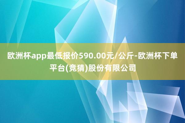 欧洲杯app最低报价590.00元/公斤-欧洲杯下单平台(竞猜)股份有限公司