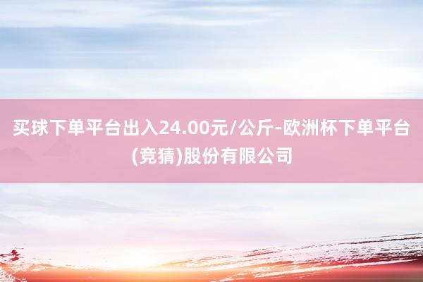 买球下单平台出入24.00元/公斤-欧洲杯下单平台(竞猜)股份有限公司