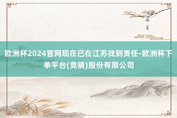欧洲杯2024官网现在已在江苏找到责任-欧洲杯下单平台(竞猜)股份有限公司