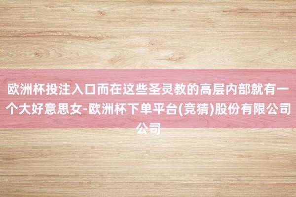 欧洲杯投注入口而在这些圣灵教的高层内部就有一个大好意思女-欧洲杯下单平台(竞猜)股份有限公司