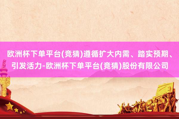欧洲杯下单平台(竞猜)遵循扩大内需、踏实预期、引发活力-欧洲杯下单平台(竞猜)股份有限公司