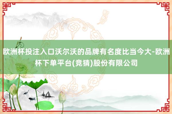 欧洲杯投注入口沃尔沃的品牌有名度比当今大-欧洲杯下单平台(竞猜)股份有限公司