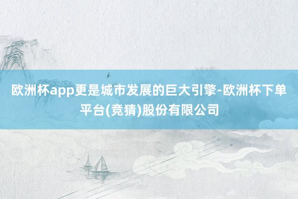 欧洲杯app更是城市发展的巨大引擎-欧洲杯下单平台(竞猜)股份有限公司