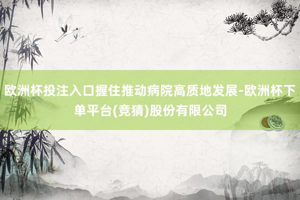 欧洲杯投注入口握住推动病院高质地发展-欧洲杯下单平台(竞猜)股份有限公司