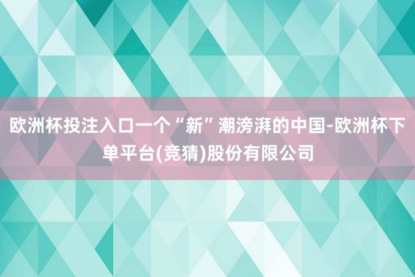 欧洲杯投注入口一个“新”潮滂湃的中国-欧洲杯下单平台(竞猜)股份有限公司