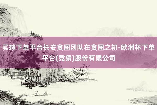 买球下单平台长安贪图团队在贪图之初-欧洲杯下单平台(竞猜)股份有限公司