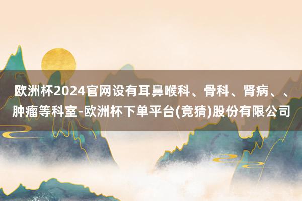 欧洲杯2024官网设有耳鼻喉科、骨科、肾病、、肿瘤等科室-欧洲杯下单平台(竞猜)股份有限公司