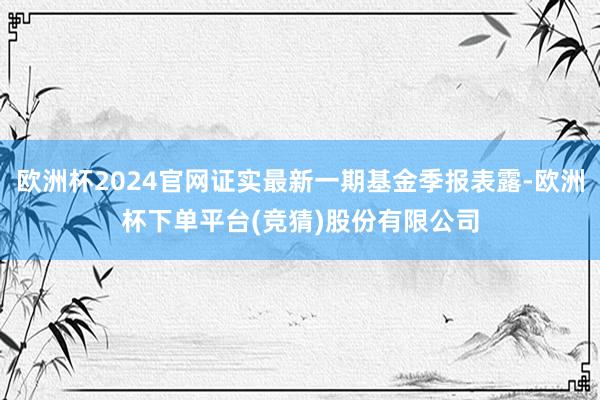 欧洲杯2024官网证实最新一期基金季报表露-欧洲杯下单平台(竞猜)股份有限公司