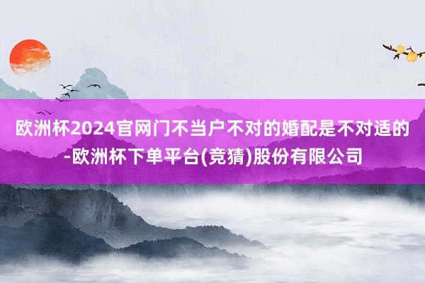 欧洲杯2024官网门不当户不对的婚配是不对适的-欧洲杯下单平台(竞猜)股份有限公司