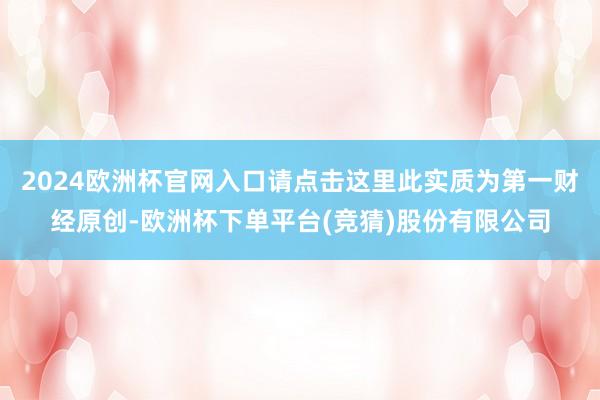 2024欧洲杯官网入口请点击这里此实质为第一财经原创-欧洲杯下单平台(竞猜)股份有限公司